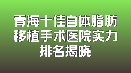 青海十佳自体脂肪移植手术医院实力排名揭晓