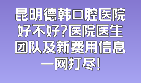 昆明德韩口腔医院好不好？医院医生团队及新费用信息一网打尽！