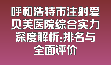 呼和浩特市注射爱贝芙医院综合实力深度解析：排名与全面评价