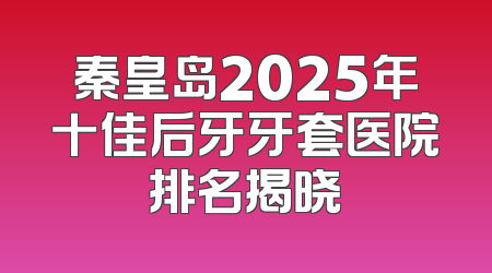 秦皇岛2025年十佳后牙牙套医院排名揭晓