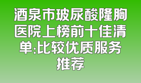 酒泉市玻尿酸隆胸医院上榜前十佳清单：比较优质服务推荐