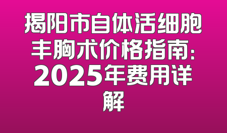 揭阳市自体活细胞丰胸术价格指南：2025年费用详解