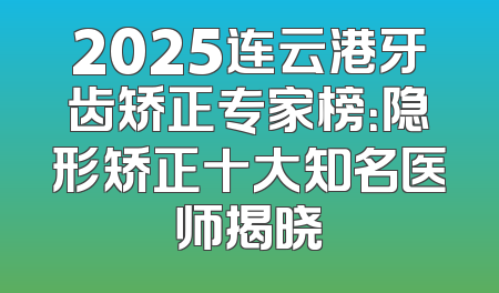 2025连云港牙齿矫正专家榜：隐形矫正十大知名医师揭晓