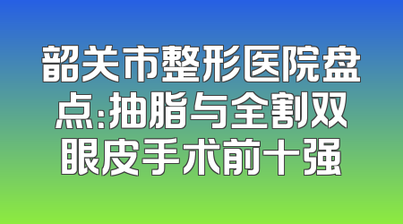 韶关市整形医院盘点：抽脂与全割双眼皮手术前十强