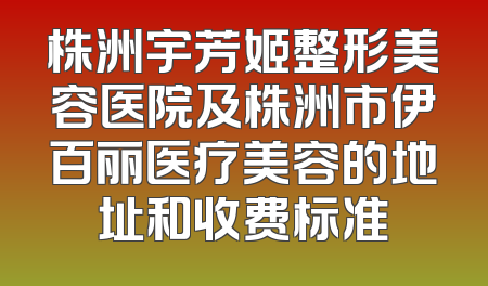 株洲宇芳姬整形美容医院及株洲市伊百丽医疗美容的地址和收费标准