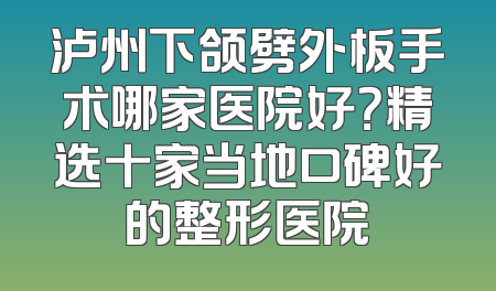 泸州下颌劈外板手术哪家医院好？精选十家当地口碑好的整形医院