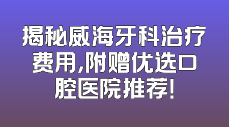 揭秘威海牙科治疗费用，附赠优选口腔医院推荐！
