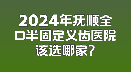2024年抚顺全口半固定义齿医院该选哪家？