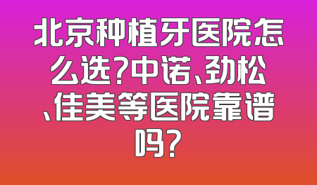北京种植牙医院怎么选？中诺、劲松、佳美等医院靠谱吗？