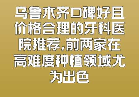 乌鲁木齐口碑好且价格合理的牙科医院推荐，前两家在高难度种植领域尤为出色