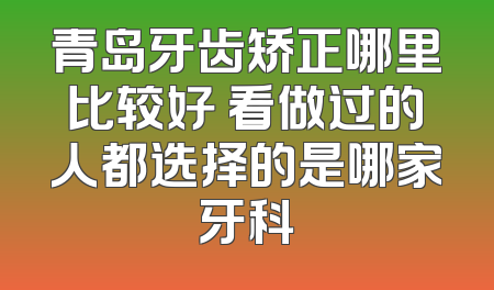 青岛牙齿矫正哪里比较好 看做过的人都选择的是哪家牙科