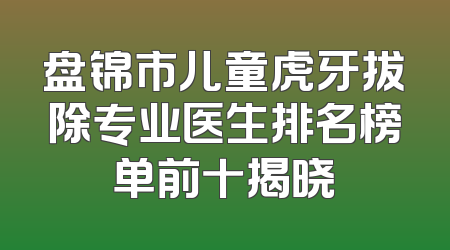 盘锦市儿童虎牙拔除专业医生排名榜单前十揭晓