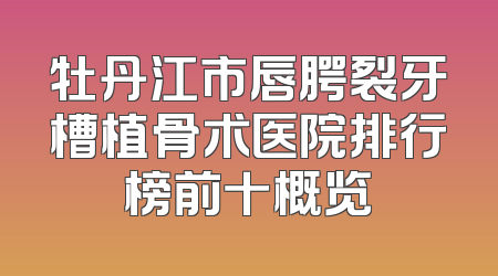牡丹江市唇腭裂牙槽植骨术医院排行榜前十概览