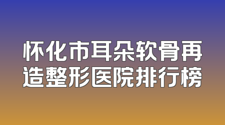 怀化市耳朵软骨再造整形医院排行榜