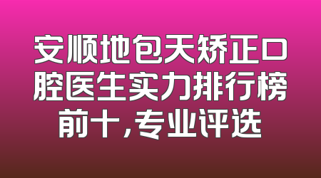 安顺地包天矫正口腔医生实力排行榜前十，专业评选