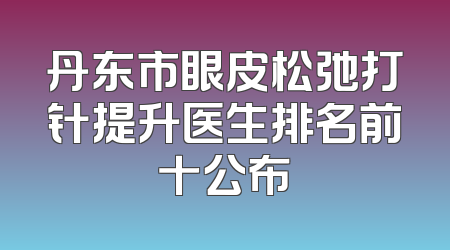 丹东市眼皮松弛打针提升医生排名前十公布