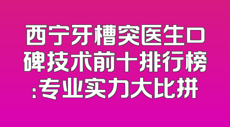 西宁牙槽突医生口碑技术前十排行榜：专业实力大比拼