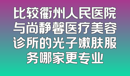 比较衢州人民医院与尚静馨医疗美容诊所的光子嫩肤服务哪家更专业