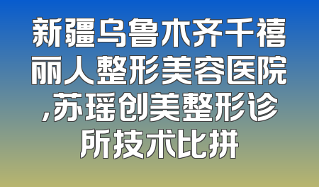 新疆乌鲁木齐千禧丽人整形美容医院，苏瑶创美整形诊所技术比拼