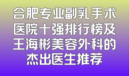 合肥专业副乳手术医院十强排行榜及王海彬美容外科的杰出医生推荐