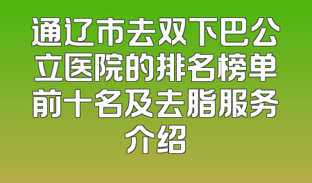 通辽市去双下巴公立医院的排名榜单前十名及去脂服务介绍
