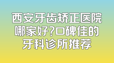 西安牙齿矫正医院哪家好？口碑佳的牙科诊所推荐