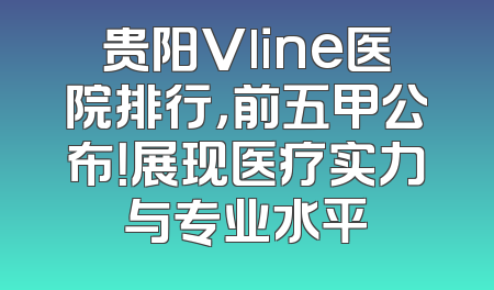 贵阳Vline医院排行，前五甲公布！展现医疗实力与专业水平