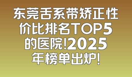 东莞舌系带矫正性价比排名TOP5的医院！2025年榜单出炉！