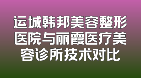 运城韩邦美容整形医院与丽霞医疗美容诊所技术对比