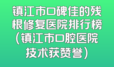 镇江市口碑佳的残根修复医院排行榜（镇江市口腔医院技术获赞誉）