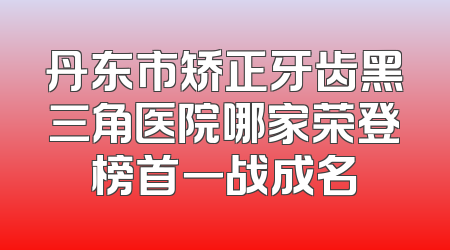 丹东市矫正牙齿黑三角医院哪家荣登榜首一战成名