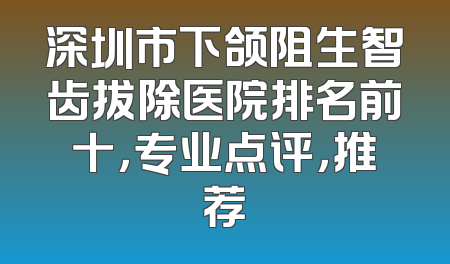 深圳市下颌阻生智齿拔除医院排名前十，专业点评，推荐