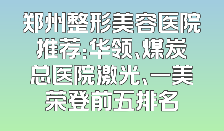 郑州整形美容医院推荐：华领、煤炭总医院激光、一美荣登前五排名
