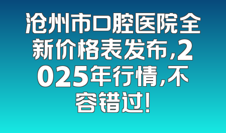 沧州市口腔医院全新价格表发布，2025年行情，不容错过！