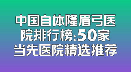 中国自体隆眉弓医院排行榜：50家当先医院精选推荐