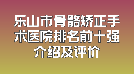 乐山市骨骼矫正手术医院排名前十强介绍及评价
