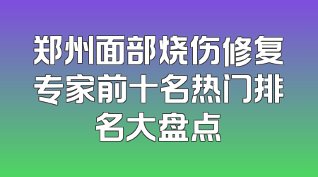 郑州面部烧伤修复专家前十名热门排名大盘点