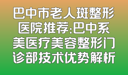 巴中市老人斑整形医院推荐：巴中系美医疗美容整形门诊部技术优势解析