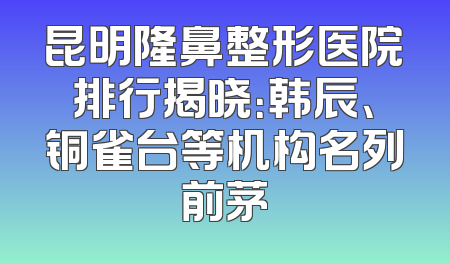 昆明隆鼻整形医院排行揭晓：韩辰、铜雀台等机构名列前茅