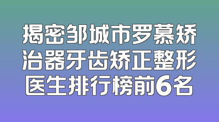 揭密邹城市罗慕矫治器牙齿矫正整形医生排行榜前6名