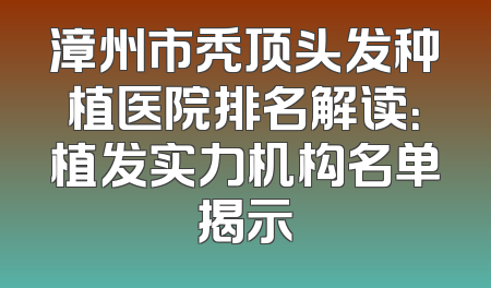 漳州市秃顶头发种植医院排名解读：植发实力机构名单揭示