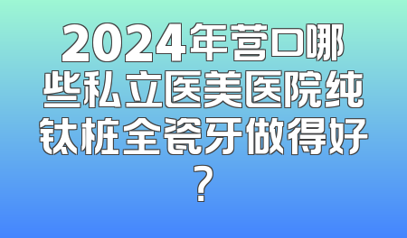 2024年营口哪些私立医美医院纯钛桩全瓷牙做得好？