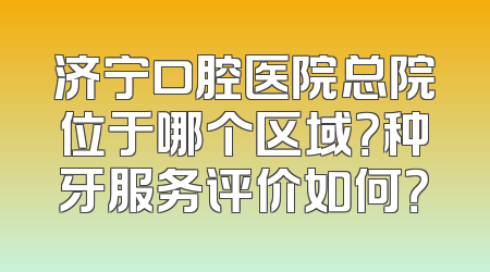 济宁口腔医院总院位于哪个区域？种牙服务评价如何？