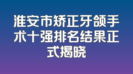 淮安市矫正牙颌手术十强排名结果正式揭晓