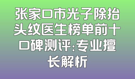 张家口市光子除抬头纹医生榜单前十口碑测评：专业擅长解析