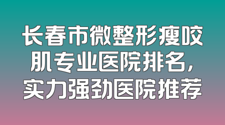 长春市微整形瘦咬肌专业医院排名，实力强劲医院推荐