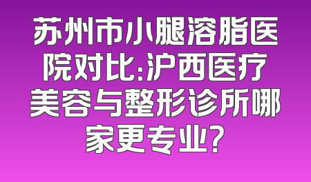 苏州市小腿溶脂医院对比：沪西医疗美容与整形诊所哪家更专业？