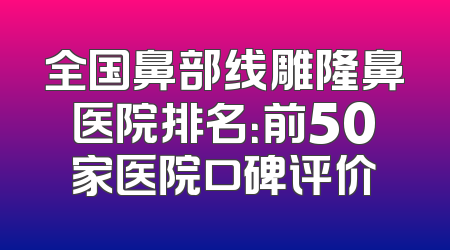 全国鼻部线雕隆鼻医院排名：前50家医院口碑评价
