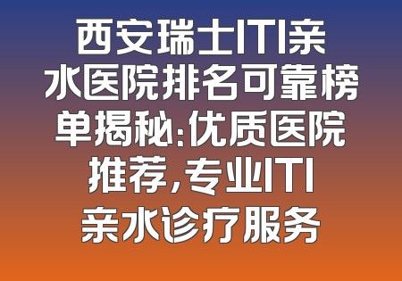 西安瑞士ITI亲水医院排名可靠榜单揭秘：优质医院推荐，专业ITI亲水诊疗服务