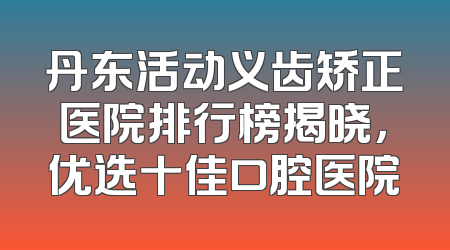 丹东活动义齿矫正医院排行榜揭晓，优选十佳口腔医院